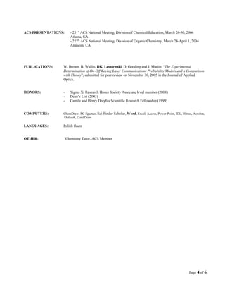 ACS PRESENTATIONS: - 231st
ACS National Meeting, Division of Chemical Education, March 26-30, 2006
Atlanta, GA
- 227th
ACS National Meeting, Division of Organic Chemistry, March 28-April 1, 2004
Anaheim, CA
PUBLICATIONS: W. Brown, B. Wallin, DK. Lesniewski, D. Gooding and J. Martin; “The Experimental
Determination of On-Off Keying Laser Communications Probability Models and a Comparison
with Theory”, submitted for pear review on November 30, 2005 in the Journal of Applied
Optics.
HONORS: - Sigma Xi Research Honor Society Associate level member (2008)
- Dean’s List (2003)
- Camile and Henry Dreyfus Scientific Research Fellowship (1999)
COMPUTERS: ChemDraw, PC-Spartan, Sci-Finder Scholar, Word, Excel, Access, Power Point, IDL, Hitran, Acrobat,
Outlook, CorelDraw
LANGUAGES: Polish fluent
OTHER: Chemistry Tutor, ACS Member
Page 4 of 6
 