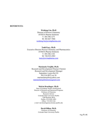 REFERENCES:
Weidong Liu, Ph.D
Director of Process Chemistry
AVISTA Pharma Solutions
T: 303-386-1271
M: 303-667-7086
weidong.liu@avistapharma.com
Todd Eary, Ph.D.
Executive Director Process Chemistry and Pharmaceutics
AVISTA Pharma Solutions
T: 303-386-1101
M: 720-935-2983
teary@avistapharma.com
Marianela Trujillo, Ph.D.
Research and Development Polymer Chemist
Research and Development Manager
Septodont, Louisville CO
303-516-9075 ext 26
marianelatrujillo@yahoo.com
marianelatrujillolemon@gmail.com
Melvin Druelinger, Ph.D.
Dean of Graduate Studies and Research
Director of Research and Sponsored Programs
Professor of Chemistry
Research Advisor
Colorado State University-Pueblo
2200 Bonforte Blvd
Pueblo, CO 81001-4901
Office: 719-549-2166
e-mail: mel.druelinger@colostate-pueblo.edu
David Dillon, Ph.D.
Professor of Chemistry
Colorado State University-Pueblo
Page 5 of 6
 