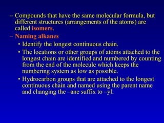 Compounds that have the same molecular formula, but different structures (arrangements of the atoms) are called  isomers . Naming alkanes Identify the longest continuous chain. The locations or other groups of atoms attached to the longest chain are identified and numbered by counting from the end of the molecule which keeps the numbering system as low as possible. Hydrocarbon groups that are attached to the longest continuous chain and named using the parent name and changing the –ane suffix to –yl. 
