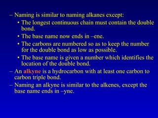 Naming is similar to naming alkanes except: The longest continuous chain must contain the double bond. The base name now ends in –ene. The carbons are numbered so as to keep the number for the double bond as low as possible. The base name is given a number which identifies the location of the double bond. An  alkyne  is a hydrocarbon with at least one carbon to carbon triple bond. Naming an alkyne is similar to the alkenes, except the base name ends in –yne. 