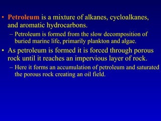 Petroleum   is a mixture of alkanes, cycloalkanes, and aromatic hydrocarbons. Petroleum is formed from the slow decomposition of buried marine life, primarily plankton and algae. As petroleum is formed it is forced through porous rock until it reaches an impervious layer of rock. Here it forms an accumulation of petroleum and saturated the porous rock creating an oil field. 