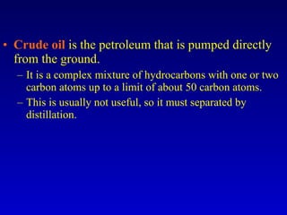 Crude oil  is the petroleum that is pumped directly from the ground. It is a complex mixture of hydrocarbons with one or two carbon atoms up to a limit of about 50 carbon atoms. This is usually not useful, so it must separated by distillation. 
