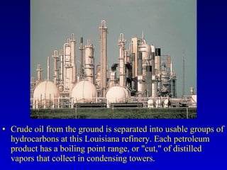 Crude oil from the ground is separated into usable groups of hydrocarbons at this Louisiana refinery. Each petroleum product has a boiling point range, or "cut," of distilled vapors that collect in condensing towers. 