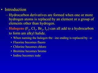 Introduction Hydrocarbon derivatives are formed when one or more hydrogen atoms is replaced by an element or a group of elements other than hydrogen. Halogens  (F 2 , Cl 2 , Br 2 , I 2 ,) can all add to a hydrocarbon to form am alkyl halide. When naming the halogen the –ine ending is replaced by –o Fluorine becomes fluoro Chlorine becomes chloro Bromine becomes bromo Iodine becomes iodo 