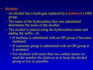 Alcohols An alcohol has a hydrogen replaced by a  hydroxyl  (-OH) group. The name of the hydrocarbon that was substituted determines the name of the alcohol. The alcohol is named using the hydrocarbon name and adding the suffix –ol. If methane is substituted with an OH group it becomes methanol If a pentane group is substituted with an OH group it is pentanol. For alcohols with more than two carbon atoms we need the number the chain so as to keep the alcohol group as low as possible. 