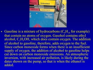 Gasoline is a mixture of hydrocarbons (C 8 H 18  for example) that contain no atoms of oxygen. Gasohol contains ethyl alcohol, C 2 H 5 OH, which does contain oxygen. The addition of alcohol to gasoline, therefore, adds oxygen to the fuel. Since carbon monoxide forms when there is an insufficient supply of oxygen, the addition of alcohol to gasoline helps cut down on carbon monoxide emissions. An atmospheric inversion, with increased air pollution, is likely during the dates shown on the pump, so that is when the ethanol is added. 