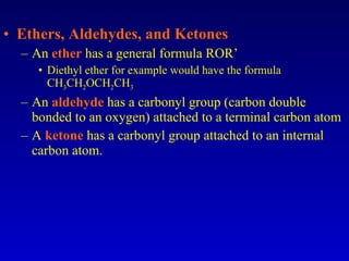 Ethers, Aldehydes, and Ketones An  ether  has a general formula ROR’ Diethyl ether for example would have the formula CH 3 CH 2 OCH 2 CH 3 An  aldehyde  has a carbonyl group (carbon double bonded to an oxygen) attached to a terminal carbon atom A  ketone  has a carbonyl group attached to an internal carbon atom. 