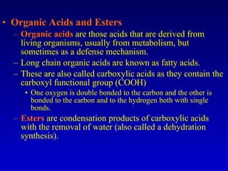 Organic Acids and Esters Organic acids  are those acids that are derived from living organisms, usually from metabolism, but sometimes as a defense mechanism. Long chain organic acids are known as fatty acids. These are also called carboxylic acids as they contain the carboxyl functional group (COOH)  One oxygen is double bonded to the carbon and the other is bonded to the carbon and to the hydrogen both with single bonds. Esters  are condensation products of carboxylic acids with the removal of water (also called a dehydration synthesis). 