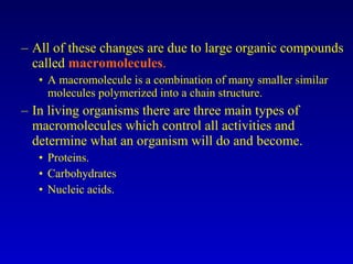 All of these changes are due to large organic compounds called  macromolecules . A macromolecule is a combination of many smaller similar molecules polymerized into a chain structure. In living organisms there are three main types of macromolecules which control all activities and determine what an organism will do and become. Proteins. Carbohydrates Nucleic acids. 