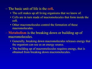 The basic unit of life is the  cell . The cell makes up all living organisms that we know of. Cells are in turn made of macromolecules that form inside the cell. Other macromolecules control the formation of these macromolecules. Metabolism  is the breaking down or building up of macromolecules. Generally, breaking down macromolecules releases energy that the organism can use as an energy source. The building up of macromolecules requires energy, that is obtained from breaking down macromolecules. 