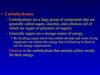 Carbohydrates Carbohydrates are a large group of compounds that are generally called sugars, starches, and cellulose (all of which are sugars or polymers of sugars) Generally sugars are a storage source of energy. By breaking sugars down into carbon dioxide and water, living organisms can release the energy that is locked up in them to use for energy requirements. Glucose  is the carbohydrate that animals utilize mostly for their energy. 