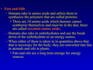 Fats and Oils Humans take in amino acids and utilize them to synthesize the polymers that are called proteins. There are 10 amino acids which humans cannot synthesize themselves and must be in the diet, these are called  essential amino acids . Humans also take in carbohydrates and use the break down of the carbohydrate as an energy source. When either of these is taken in in quantities above that that is necessary for the body, they are converted into fats in animals and oils in plants. Fats and oils are a long term storage for energy sources. 