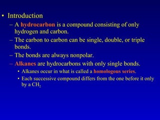 Introduction A  hydrocarbon  is a compound consisting of only hydrogen and carbon. The carbon to carbon can be single, double, or triple bonds. The bonds are always nonpolar. Alkanes  are hydrocarbons with only single bonds. Alkanes occur in what is called a  homologous series . Each successive compound differs from the one before it only by a CH 2 