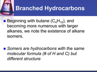 Branched Hydrocarbons

   Beginning with butane (C4H10), and
    becoming more numerous with larger
    alkanes, we note the existence of alkane
    isomers.

   Somers are hydrocarbons with the same
    molecular formula (# of H and C) but
    different structure
 