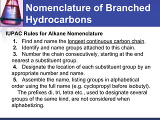Nomenclature of Branched
        Hydrocarbons
IUPAC Rules for Alkane Nomenclature
   1. Find and name the longest continuous carbon chain.
   2. Identify and name groups attached to this chain.
   3. Number the chain consecutively, starting at the end
  nearest a substituent group.
   4. Designate the location of each substituent group by an
  appropriate number and name.
   5. Assemble the name, listing groups in alphabetical
  order using the full name (e.g. cyclopropyl before isobutyl).
     The prefixes di, tri, tetra etc., used to designate several
  groups of the same kind, are not considered when
  alphabetizing.
 