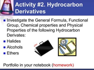 Activity #2. Hydrocarbon
      Derivatives
 Investigate the General Formula, Functional
  Group, Chemical properties and Physical
  Properties of the following Hydrocarbon
  Derivates:
 Halides
 Alcohols
 Ethers


Portfolio in your notebook (homework)
 