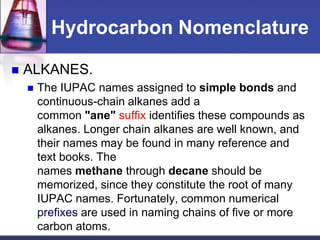 Hydrocarbon Nomenclature

   ALKANES.
       The IUPAC names assigned to simple bonds and
        continuous-chain alkanes add a
        common "ane" suffix identifies these compounds as
        alkanes. Longer chain alkanes are well known, and
        their names may be found in many reference and
        text books. The
        names methane through decane should be
        memorized, since they constitute the root of many
        IUPAC names. Fortunately, common numerical
        prefixes are used in naming chains of five or more
        carbon atoms.
 