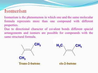 Isomerism is the phenomenon in which one and the same molecular
formula represents more than one compound with different
properties.
Due to directional character of covalent bonds different spacial
arrangements and isomers are possible for compounds with the
same structural formula.

                     CH3             H3C           CH3


          CH3
          Trans-2-butene               cis-2-butene
 