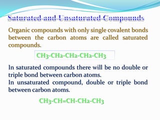 Organic compounds with only single covalent bonds
between the carbon atoms are called saturated
compounds.
         CH3-CH2-CH2-CH2-CH3
In saturated compounds there will be no double or
triple bond between carbon atoms.
In unsaturated compound, double or triple bond
between carbon atoms.
          CH3-CH=CH-CH2-CH3
 