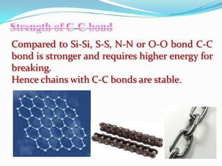 Compared to Si-Si, S-S, N-N or O-O bond C-C
bond is stronger and requires higher energy for
breaking.
Hence chains with C-C bonds are stable.
 