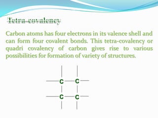 Carbon atoms has four electrons in its valence shell and
can form four covalent bonds. This tetra-covalency or
quadri covalency of carbon gives rise to various
possibilities for formation of variety of structures.



                    C     C

                    C     C
 