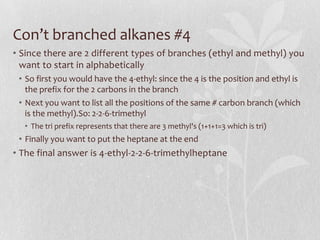 Con’t branched alkanes #4
• Since there are 2 different types of branches (ethyl and methyl) you
want to start in alphabetically
• So first you would have the 4-ethyl: since the 4 is the position and ethyl is
the prefix for the 2 carbons in the branch
• Next you want to list all the positions of the same # carbon branch (which
is the methyl).So: 2-2-6-trimethyl
• The tri prefix represents that there are 3 methyl's (1+1+1=3 which is tri)
• Finally you want to put the heptane at the end
• The final answer is 4-ethyl-2-2-6-trimethylheptane
 