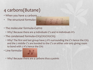 4 carbons(Butane)
• When you have 4 carbons…..
• The structural formula=
• The molecular formula=C4H10
• Why? Because there are 4 individuals C’s and 10 individuals H’s
• The condensed formula=CH3CH2CH2CH3
• Why? The first and last group have 3 H’s surrounding the C’s hence the CH3
and the 2 middle C’s are bonded to the C’s on either side only giving room
to bond with 2 H’s hence the CH2
• Line formula=
• Why? Because there are 4 carbons thus 4 points
 