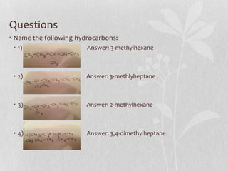Questions
• Name the following hydrocarbons:
• 1) Answer: 3-methylhexane
• 2) Answer: 3-methlyheptane
• 3) Answer: 2-methylhexane
• 4) Answer: 3,4-dimethylheptane
 