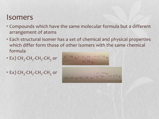 Isomers
• Compounds which have the same molecular formula but a different
arrangement of atoms
• Each structural isomer has a set of chemical and physical properties
which differ form those of other isomers with the same chemical
formula
• Ex) CH3-CH2-CH2-CH3 or
• Ex) CH3-CH2-CH2-CH3 or
 