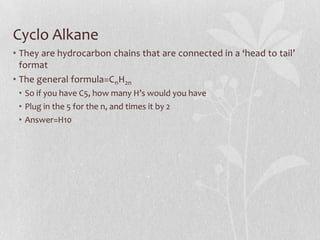 Cyclo Alkane
• They are hydrocarbon chains that are connected in a ‘head to tail’
format
• The general formula=CnH2n
• So if you have C5, how many H’s would you have
• Plug in the 5 for the n, and times it by 2
• Answer=H10
 