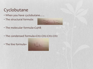 Cyclobutane
• When you have cyclobutane…..
• The structural formula:
• The molecular formula=C4H8
• The condensed formula=CH2-CH2-CH2-CH2
• The line formula=
 