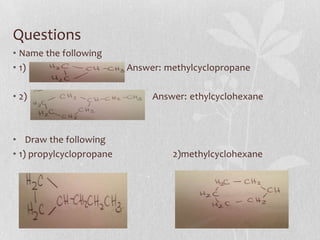 Questions
• Name the following
• 1) Answer: methylcyclopropane
• 2) Answer: ethylcyclohexane
• Draw the following
• 1) propylcyclopropane 2)methylcyclohexane
 