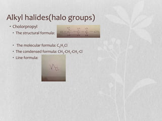 Alkyl halides(halo groups)
• Cholorpropyl
• The structural formula:
• The molecular formula: C3H7Cl
• The condensed formula: CH3-CH2-CH2-Cl
• Line formula:
 