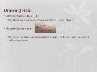 Drawing Halo
• Chloroethane= CH3-CH2-Cl
• Why there are 2 carbons=ethane and there is only 1 chloro
• Fluorocyclopentane=
• Why since the structure is closed it is a cyclo, the F=fluro and there are 5
carbons=pentane
 