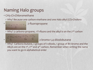Naming Halo groups
• CH3-Cl=Chloromethane
• Why? Because one carbon=methane and one Halo alkyl (Cl)=Choloro
• 2-fluoropropane
• Why? 3 carbons=propane, 1 F=fluoro and the alkyl is on the 2nd carbon
• 2-bromo-1,4-diiodobutane
• Why? Carbons=butane, 2 groups of I=diiodo, 1 group of Br=bromo and the
Alkyls are on the 1st, 2nd and 4th carbon. Remember when writing the name
you want to go in alphabetical order
 