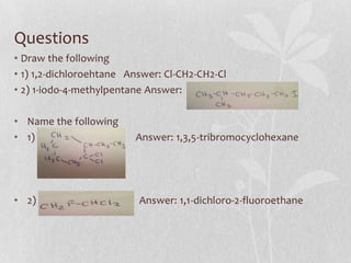 Questions
• Draw the following
• 1) 1,2-dichloroehtane Answer: Cl-CH2-CH2-Cl
• 2) 1-iodo-4-methylpentane Answer:
• Name the following
• 1) Answer: 1,3,5-tribromocyclohexane
• 2) Answer: 1,1-dichloro-2-fluoroethane
 