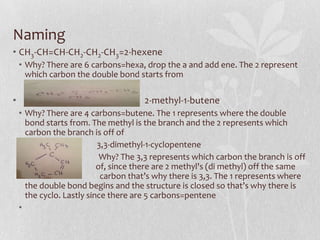 Naming
• CH3-CH=CH-CH2-CH2-CH3=2-hexene
• Why? There are 6 carbons=hexa, drop the a and add ene. The 2 represent
which carbon the double bond starts from
• 2-methyl-1-butene
• Why? There are 4 carbons=butene. The 1 represents where the double
bond starts from. The methyl is the branch and the 2 represents which
carbon the branch is off of
• 3,3-dimethyl-1-cyclopentene
• Why? The 3,3 represents which carbon the branch is off
o of, since there are 2 methyl's (di methyl) off the same
f carbon that’s why there is 3,3. The 1 represents where
the double bond begins and the structure is closed so that’s why there is
the cyclo. Lastly since there are 5 carbons=pentene
•
 