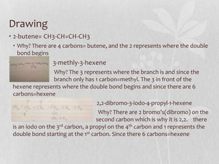 Drawing
• 2-butene= CH3-CH=CH-CH3
• Why? There are 4 carbons= butene, and the 2 represents where the double
bond begins
• 3-methly-3-hexene
Why? The 3 represents where the branch is and since the
bran branch only has 1 carbon=methyl. The 3 in front of the
hexene represents where the double bond begins and since there are 6
carbons=hexene
2,2-dibromo-3-iodo-4-propyl-1-hexene
Why? There are 2 bromo’s(dibromo) on the
2nd carbon d second carbon which is why it is 2,2. there
is an iodo on the 3rd carbon, a propyl on the 4th carbon and 1 represents the
double bond starting at the 1st carbon. Since there 6 carbons=hexene
 
