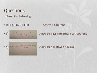 Questions
• Name the following:
• 1) CH3-CH=CH-CH3 Answer: 2-butene
• 2) Answer: 1,3,4-trimethyl-1-cyclobutene
• 3) Answer: 3-methyl-3-hexene
 