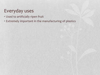 Everyday uses
• Used to artificially ripen fruit
• Extremely important in the manufacturing of plastics
 
