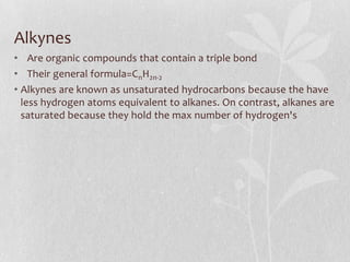 Alkynes
• Are organic compounds that contain a triple bond
• Their general formula=CnH2n-2
• Alkynes are known as unsaturated hydrocarbons because the have
less hydrogen atoms equivalent to alkanes. On contrast, alkanes are
saturated because they hold the max number of hydrogen's
 