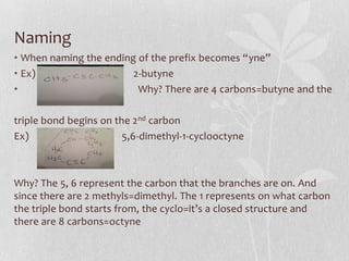 Naming
• When naming the ending of the prefix becomes “yne”
• Ex) 2-butyne
• Why? There are 4 carbons=butyne and the
triple bond begins on the 2nd carbon
Ex) 5,6-dimethyl-1-cyclooctyne
Why? The 5, 6 represent the carbon that the branches are on. And
since there are 2 methyls=dimethyl. The 1 represents on what carbon
the triple bond starts from, the cyclo=it’s a closed structure and
there are 8 carbons=octyne
 