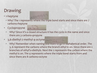Drawing
• 1-heptyne
• Why? The 1 represents where the triple bond starts and since there are 7
carbons=heptyne
• Cyclopropyne
• Why? Since it’s a closed structure it has the cyclo in the name and since
there are 3 carbons=propyne
• 3,6-diethyl-2-methyl-4-octyne
• Why? Remember when naming you want to go in alphabetical order. The
3, 6 represent the carbons where the branch ethyl in on. Since there are 2
branches of ethyl's=diethyls. Next the 2 represents the carbon where the
methyl is on. The 4 represents where the triple bond starts from and
since there are 8 carbons=octyne
 
