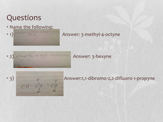Questions
• Name the following:
• 1) Answer: 3-methyl-4-octyne
• 2) Answer: 3-hexyne
• 3) Answer:1,1-dibromo-2,2-difluoro-1-propyne
 