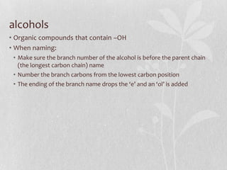 alcohols
• Organic compounds that contain –OH
• When naming:
• Make sure the branch number of the alcohol is before the parent chain
(the longest carbon chain) name
• Number the branch carbons from the lowest carbon position
• The ending of the branch name drops the ‘e’ and an ‘ol’ is added
 
