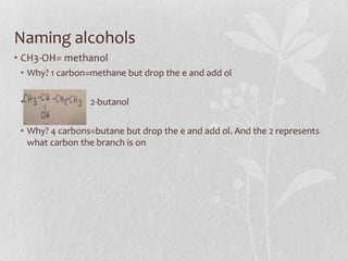 Naming alcohols
• CH3-OH= methanol
• Why? 1 carbon=methane but drop the e and add ol
• 2-butanol
• Why? 4 carbons=butane but drop the e and add ol. And the 2 represents
what carbon the branch is on
 
