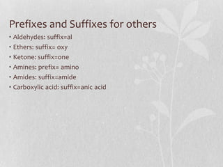Prefixes and Suffixes for others
• Aldehydes: suffix=al
• Ethers: suffix= oxy
• Ketone: suffix=one
• Amines: prefix= amino
• Amides: suffix=amide
• Carboxylic acid: suffix=anic acid
 
