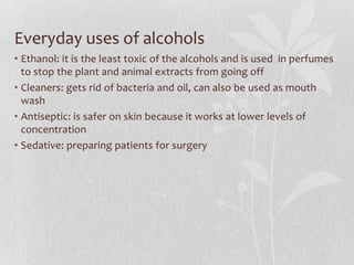 Everyday uses of alcohols
• Ethanol: it is the least toxic of the alcohols and is used in perfumes
to stop the plant and animal extracts from going off
• Cleaners: gets rid of bacteria and oil, can also be used as mouth
wash
• Antiseptic: is safer on skin because it works at lower levels of
concentration
• Sedative: preparing patients for surgery
 