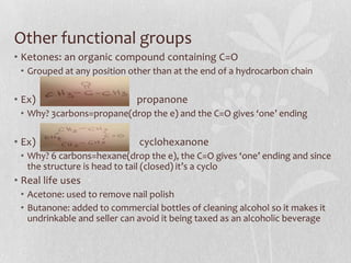 Other functional groups
• Ketones: an organic compound containing C=O
• Grouped at any position other than at the end of a hydrocarbon chain
• Ex) propanone
• Why? 3carbons=propane(drop the e) and the C=O gives ‘one’ ending
• Ex) cyclohexanone
• Why? 6 carbons=hexane(drop the e), the C=O gives ‘one’ ending and since
the structure is head to tail (closed) it’s a cyclo
• Real life uses
• Acetone: used to remove nail polish
• Butanone: added to commercial bottles of cleaning alcohol so it makes it
undrinkable and seller can avoid it being taxed as an alcoholic beverage
 
