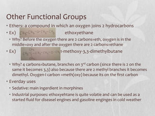 Other Functional Groups
• Ethers: a compound in which an oxygen joins 2 hydrocarbons
• Ex) ethoxyethane
• Why? Before the oxygen there are 2 carbons=eth, oxygen is in the
middle=oxy and after the oxygen there are 2 carbons=ethane
• Ex) 1-methoxy-3,3-dimethylbutane
• Why? 4 carbons=butane, branches on 3rd carbon (since there is 2 on the
same it becomes 3,3) also because there are 2 methyl branches it becomes
dimethyl. Oxygen-I carbon =meth(oxy) because its on the first carbon
• Everday uses
• Sedative: main ingerdient in morphines
• Industrial purposes: ethoxyehtane is quite volatie and can be used as a
started fluid for diseasel engines and gasoline enginges in cold weather
 